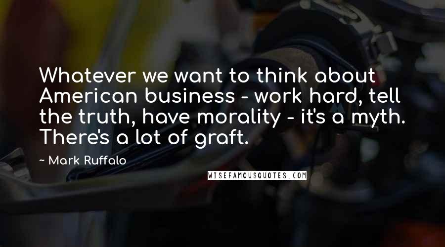 Mark Ruffalo Quotes: Whatever we want to think about American business - work hard, tell the truth, have morality - it's a myth. There's a lot of graft.