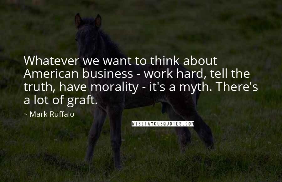 Mark Ruffalo Quotes: Whatever we want to think about American business - work hard, tell the truth, have morality - it's a myth. There's a lot of graft.