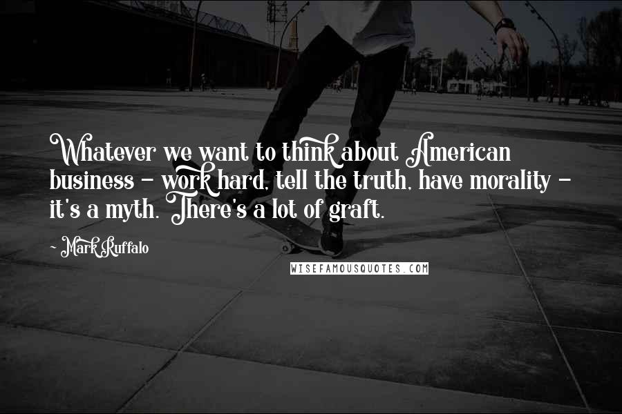 Mark Ruffalo Quotes: Whatever we want to think about American business - work hard, tell the truth, have morality - it's a myth. There's a lot of graft.