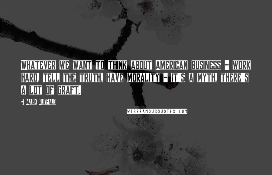Mark Ruffalo Quotes: Whatever we want to think about American business - work hard, tell the truth, have morality - it's a myth. There's a lot of graft.