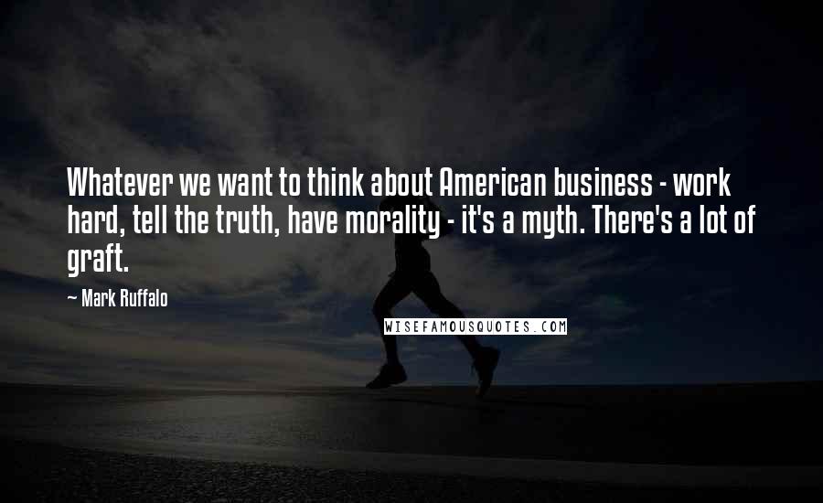 Mark Ruffalo Quotes: Whatever we want to think about American business - work hard, tell the truth, have morality - it's a myth. There's a lot of graft.