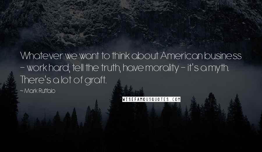 Mark Ruffalo Quotes: Whatever we want to think about American business - work hard, tell the truth, have morality - it's a myth. There's a lot of graft.