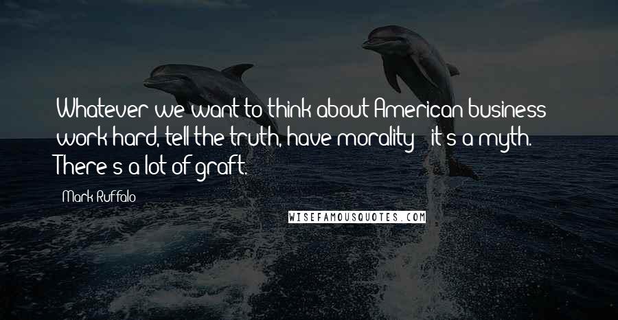 Mark Ruffalo Quotes: Whatever we want to think about American business - work hard, tell the truth, have morality - it's a myth. There's a lot of graft.