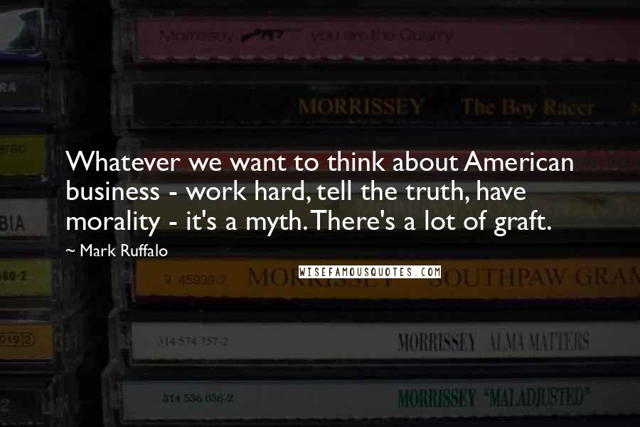 Mark Ruffalo Quotes: Whatever we want to think about American business - work hard, tell the truth, have morality - it's a myth. There's a lot of graft.