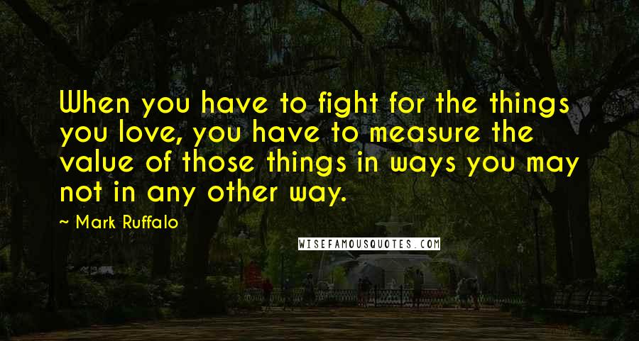 Mark Ruffalo Quotes: When you have to fight for the things you love, you have to measure the value of those things in ways you may not in any other way.
