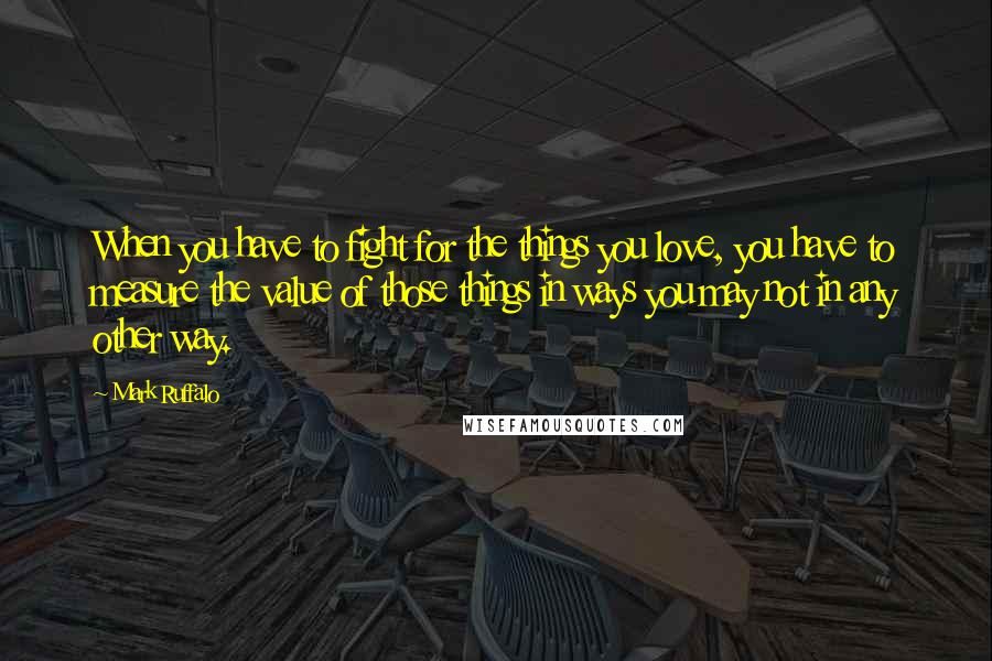 Mark Ruffalo Quotes: When you have to fight for the things you love, you have to measure the value of those things in ways you may not in any other way.