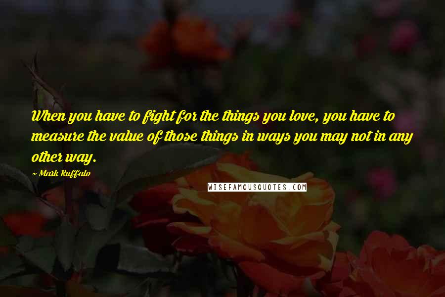 Mark Ruffalo Quotes: When you have to fight for the things you love, you have to measure the value of those things in ways you may not in any other way.