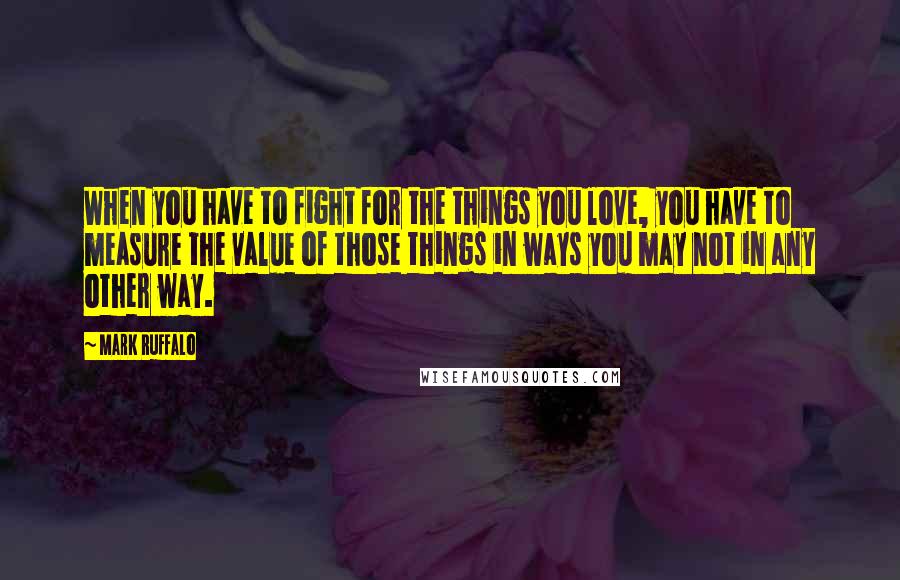 Mark Ruffalo Quotes: When you have to fight for the things you love, you have to measure the value of those things in ways you may not in any other way.