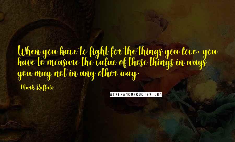 Mark Ruffalo Quotes: When you have to fight for the things you love, you have to measure the value of those things in ways you may not in any other way.