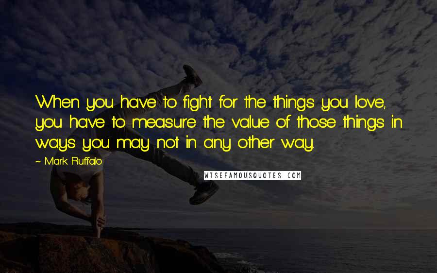 Mark Ruffalo Quotes: When you have to fight for the things you love, you have to measure the value of those things in ways you may not in any other way.