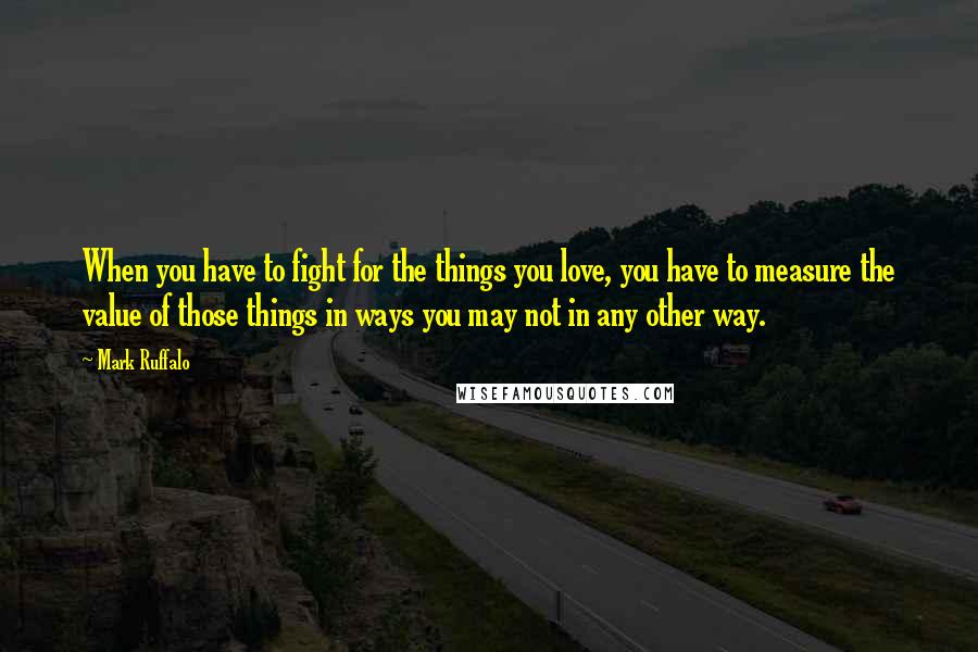 Mark Ruffalo Quotes: When you have to fight for the things you love, you have to measure the value of those things in ways you may not in any other way.