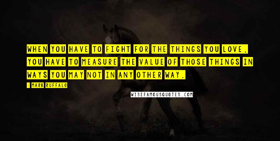 Mark Ruffalo Quotes: When you have to fight for the things you love, you have to measure the value of those things in ways you may not in any other way.