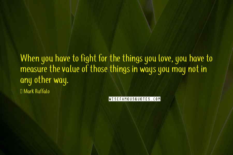 Mark Ruffalo Quotes: When you have to fight for the things you love, you have to measure the value of those things in ways you may not in any other way.