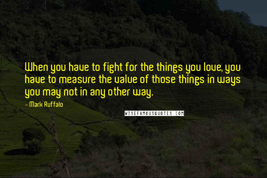 Mark Ruffalo Quotes: When you have to fight for the things you love, you have to measure the value of those things in ways you may not in any other way.