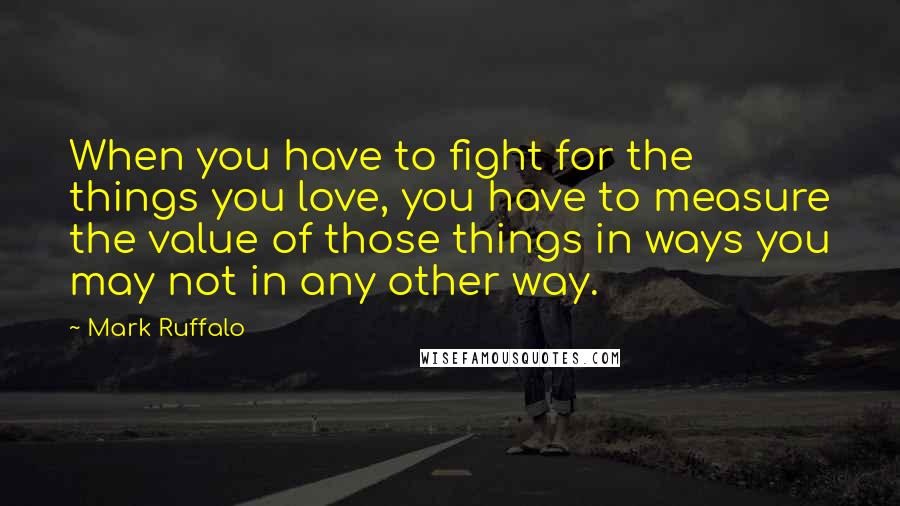 Mark Ruffalo Quotes: When you have to fight for the things you love, you have to measure the value of those things in ways you may not in any other way.