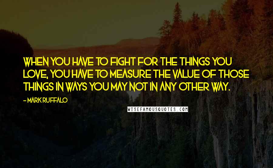 Mark Ruffalo Quotes: When you have to fight for the things you love, you have to measure the value of those things in ways you may not in any other way.