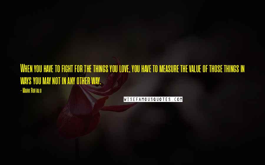 Mark Ruffalo Quotes: When you have to fight for the things you love, you have to measure the value of those things in ways you may not in any other way.