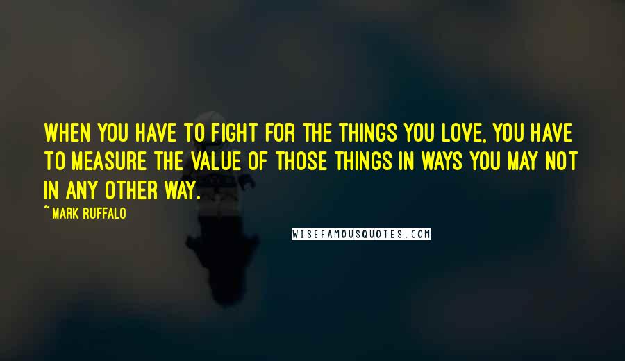 Mark Ruffalo Quotes: When you have to fight for the things you love, you have to measure the value of those things in ways you may not in any other way.