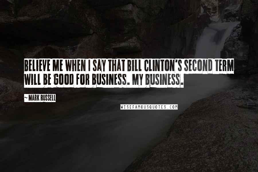 Mark Russell Quotes: Believe me when I say that Bill Clinton's second term will be good for business. My business.
