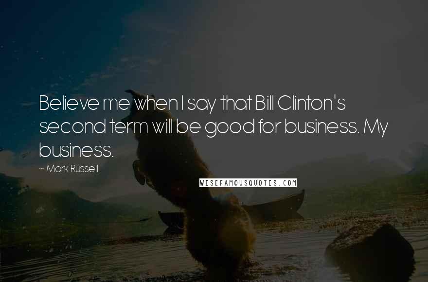 Mark Russell Quotes: Believe me when I say that Bill Clinton's second term will be good for business. My business.