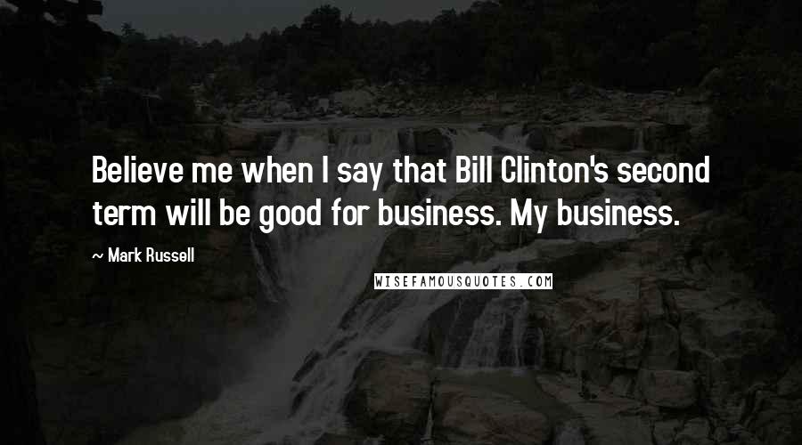 Mark Russell Quotes: Believe me when I say that Bill Clinton's second term will be good for business. My business.