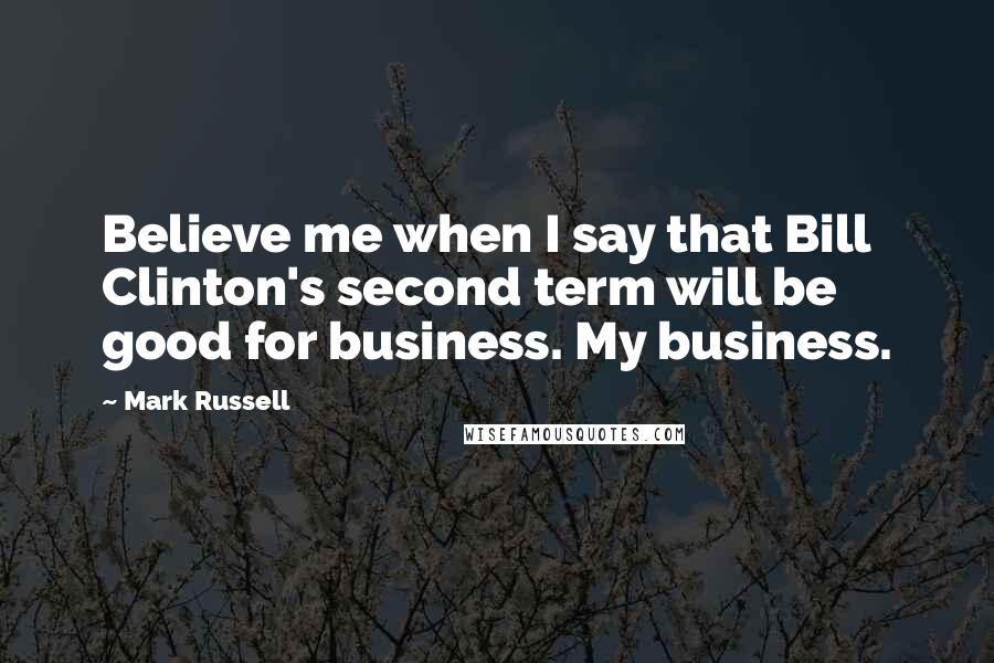 Mark Russell Quotes: Believe me when I say that Bill Clinton's second term will be good for business. My business.