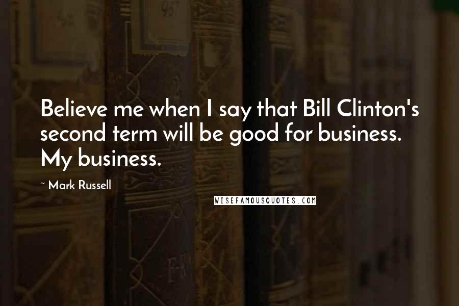 Mark Russell Quotes: Believe me when I say that Bill Clinton's second term will be good for business. My business.