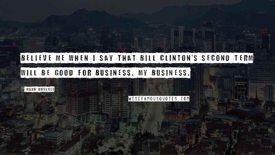 Mark Russell Quotes: Believe me when I say that Bill Clinton's second term will be good for business. My business.