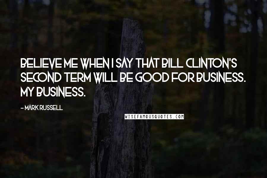 Mark Russell Quotes: Believe me when I say that Bill Clinton's second term will be good for business. My business.