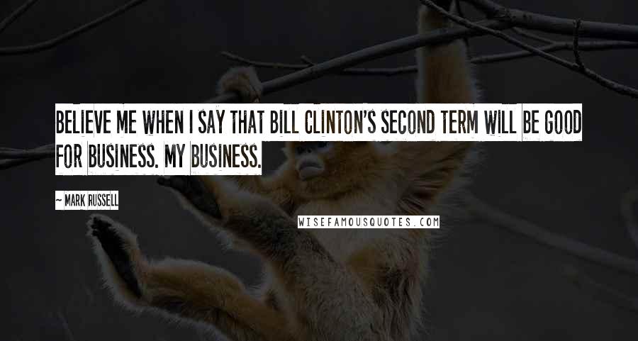 Mark Russell Quotes: Believe me when I say that Bill Clinton's second term will be good for business. My business.