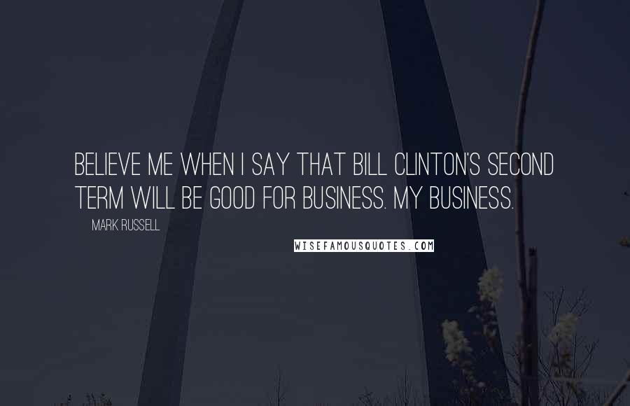 Mark Russell Quotes: Believe me when I say that Bill Clinton's second term will be good for business. My business.