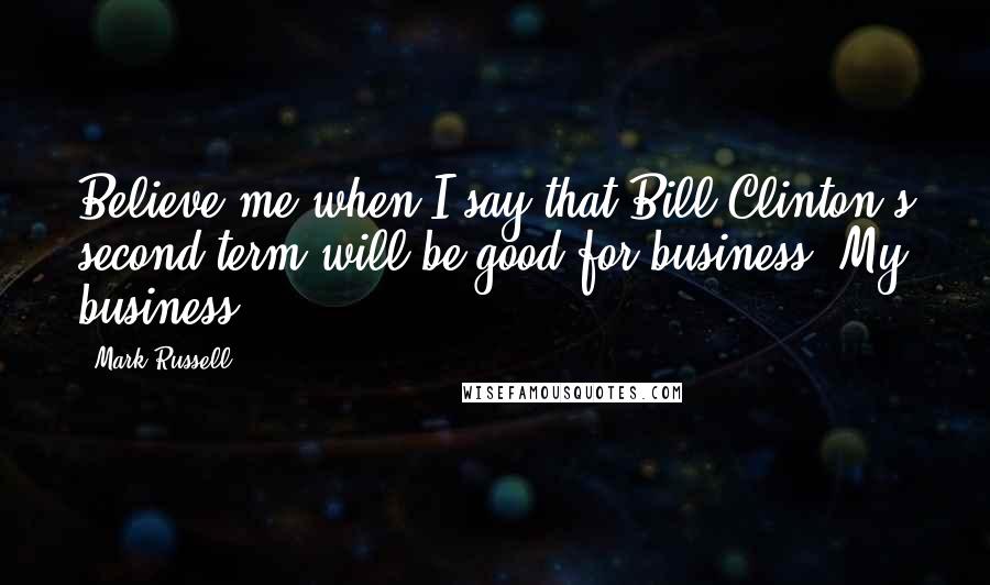 Mark Russell Quotes: Believe me when I say that Bill Clinton's second term will be good for business. My business.