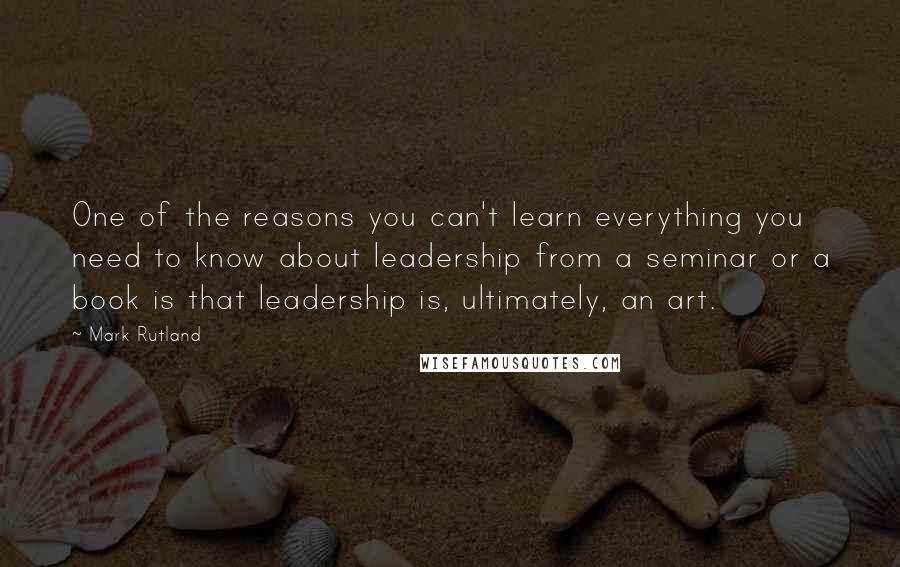 Mark Rutland Quotes: One of the reasons you can't learn everything you need to know about leadership from a seminar or a book is that leadership is, ultimately, an art.