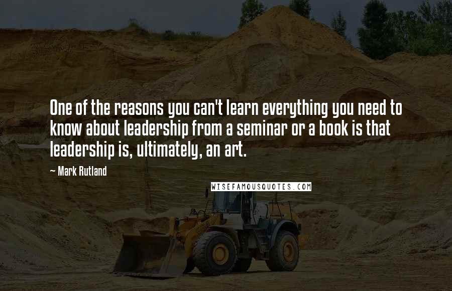 Mark Rutland Quotes: One of the reasons you can't learn everything you need to know about leadership from a seminar or a book is that leadership is, ultimately, an art.