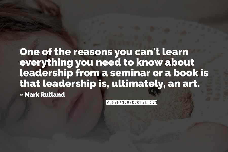 Mark Rutland Quotes: One of the reasons you can't learn everything you need to know about leadership from a seminar or a book is that leadership is, ultimately, an art.