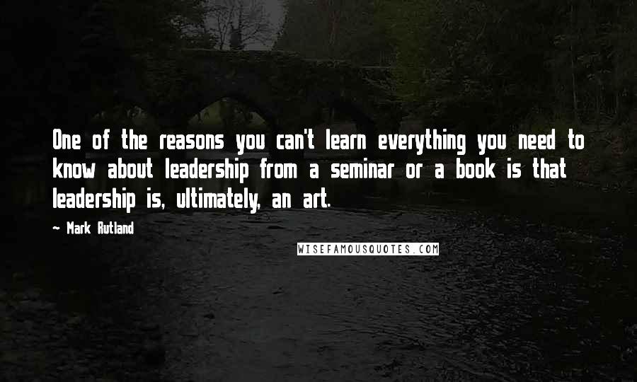 Mark Rutland Quotes: One of the reasons you can't learn everything you need to know about leadership from a seminar or a book is that leadership is, ultimately, an art.