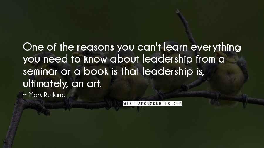 Mark Rutland Quotes: One of the reasons you can't learn everything you need to know about leadership from a seminar or a book is that leadership is, ultimately, an art.