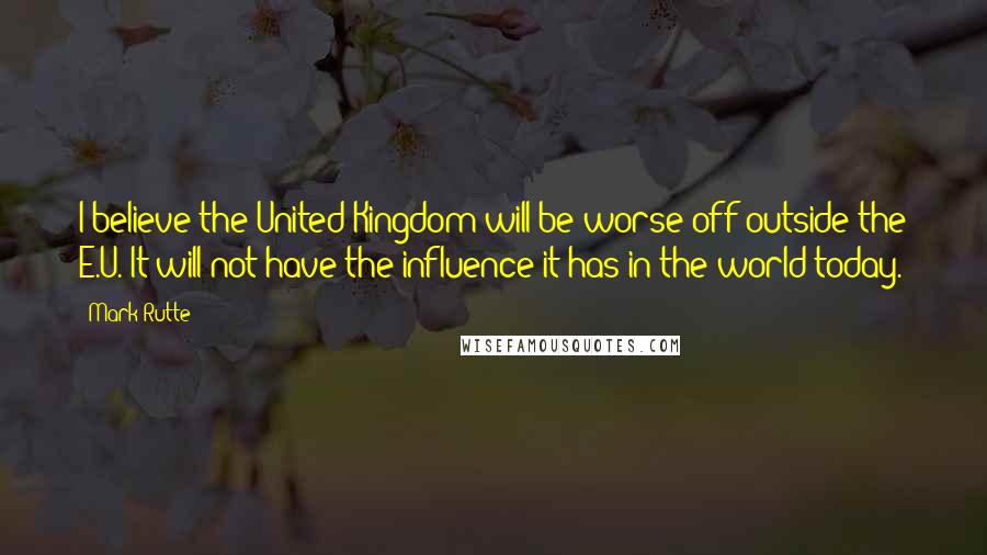 Mark Rutte Quotes: I believe the United Kingdom will be worse off outside the E.U. It will not have the influence it has in the world today.