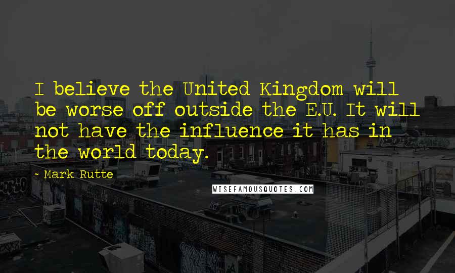 Mark Rutte Quotes: I believe the United Kingdom will be worse off outside the E.U. It will not have the influence it has in the world today.