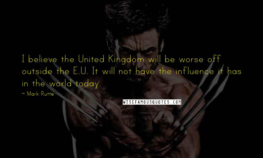 Mark Rutte Quotes: I believe the United Kingdom will be worse off outside the E.U. It will not have the influence it has in the world today.