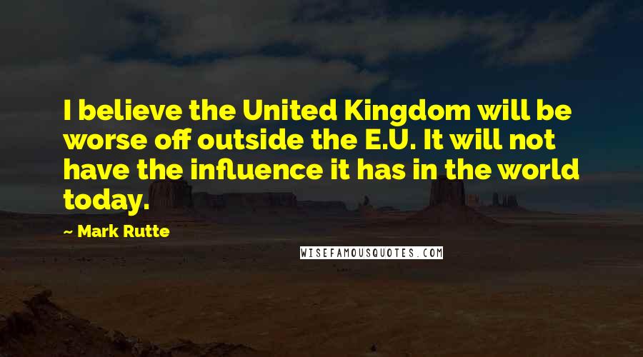 Mark Rutte Quotes: I believe the United Kingdom will be worse off outside the E.U. It will not have the influence it has in the world today.