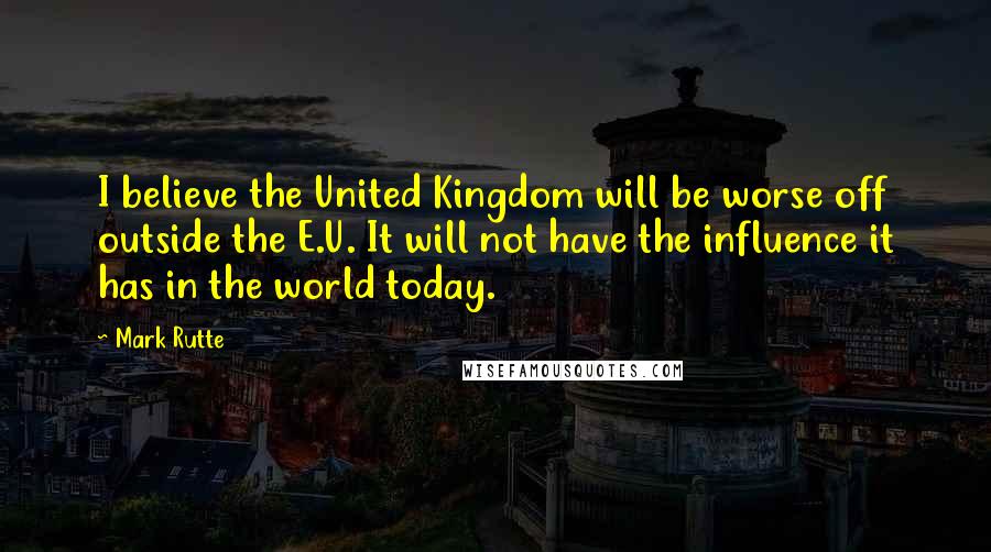 Mark Rutte Quotes: I believe the United Kingdom will be worse off outside the E.U. It will not have the influence it has in the world today.