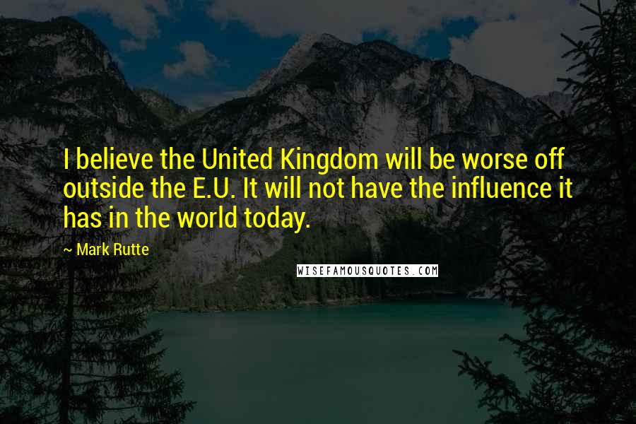 Mark Rutte Quotes: I believe the United Kingdom will be worse off outside the E.U. It will not have the influence it has in the world today.