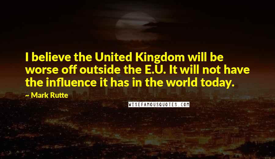 Mark Rutte Quotes: I believe the United Kingdom will be worse off outside the E.U. It will not have the influence it has in the world today.