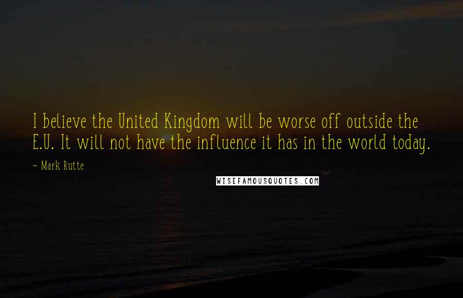 Mark Rutte Quotes: I believe the United Kingdom will be worse off outside the E.U. It will not have the influence it has in the world today.