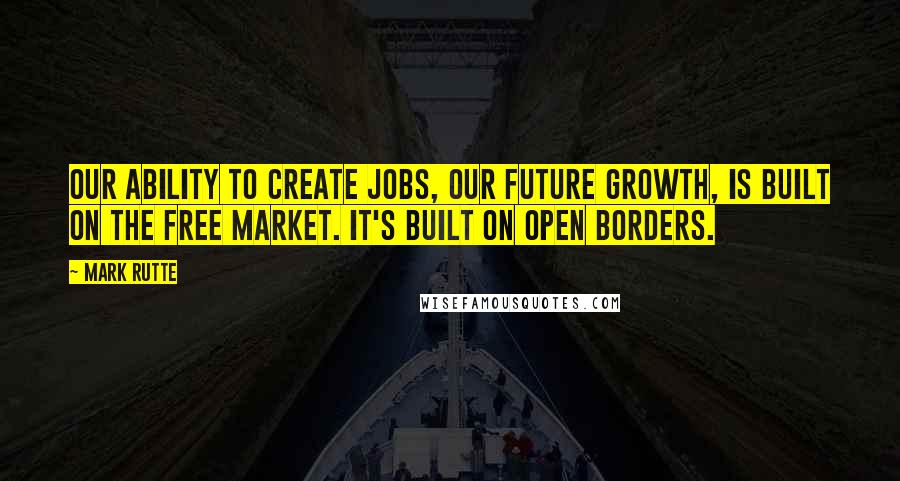 Mark Rutte Quotes: Our ability to create jobs, our future growth, is built on the free market. It's built on open borders.