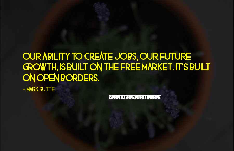 Mark Rutte Quotes: Our ability to create jobs, our future growth, is built on the free market. It's built on open borders.