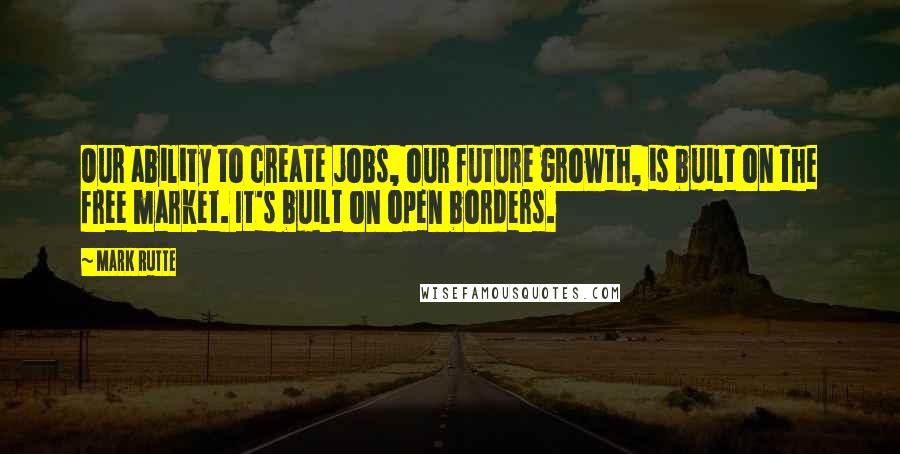 Mark Rutte Quotes: Our ability to create jobs, our future growth, is built on the free market. It's built on open borders.