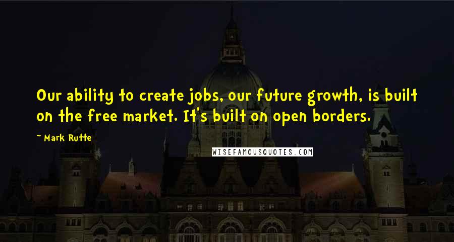 Mark Rutte Quotes: Our ability to create jobs, our future growth, is built on the free market. It's built on open borders.