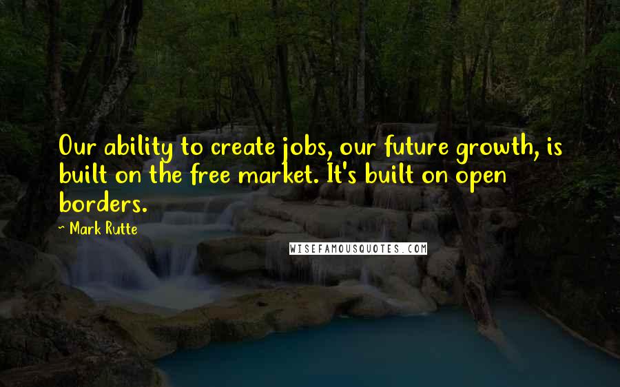 Mark Rutte Quotes: Our ability to create jobs, our future growth, is built on the free market. It's built on open borders.